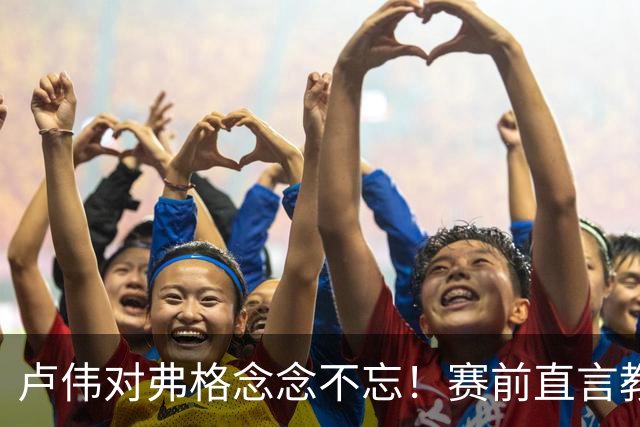 卢伟对弗格念念不忘！赛前直言教练组很不舍，但今晚必须限制他