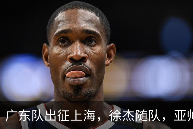 广东队出征上海，徐杰随队，亚帅心情好，焦泊乔阿祖布克迎来考验