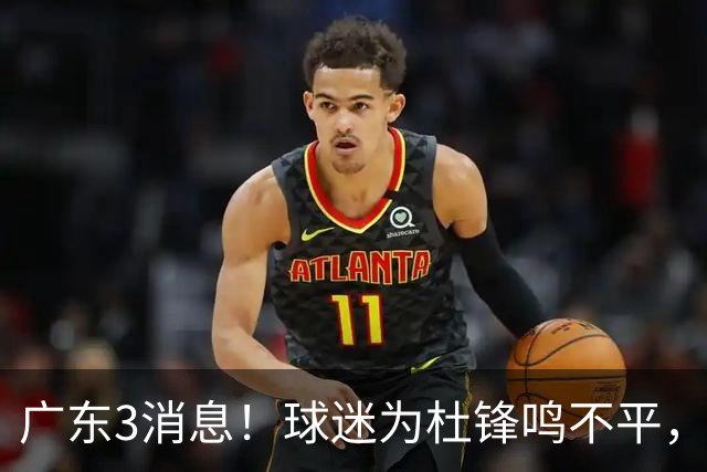 广东3消息！球迷为杜锋鸣不平，胡明轩展现领袖气质，王仕鹏预言成真