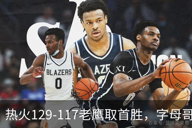 热火129-117老鹰取首胜，字母哥24+18，阿德巴约24+9