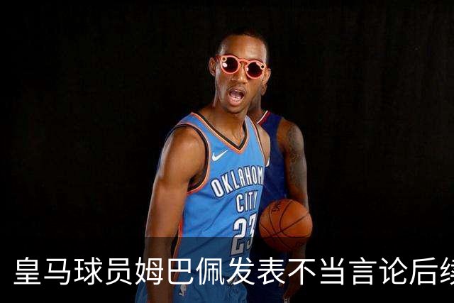 皇马球员姆巴佩发表不当言论后续，球队与本人均选择沉默，品牌方可追讨违约金