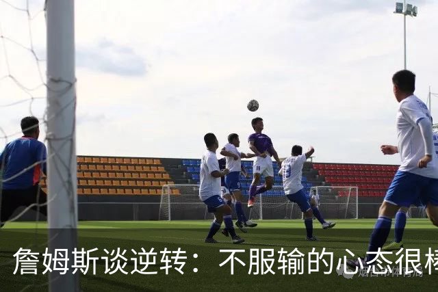 詹姆斯谈逆转：不服输的心态很棒 但不能总指望落后翻盘