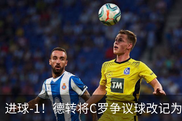进球-1！德转将C罗争议球改记为乌龙，千球进度再添变数